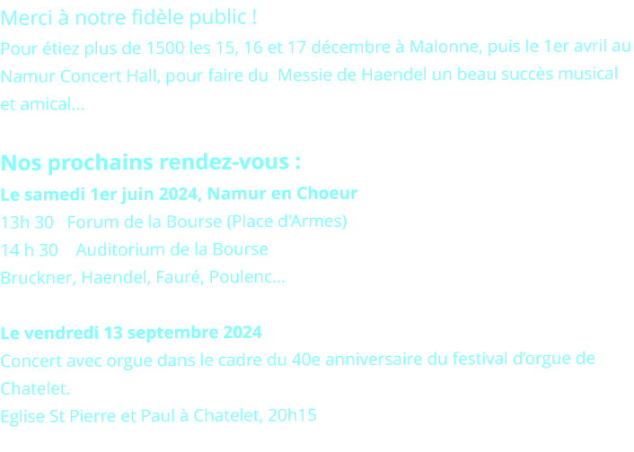 Merci à notre fidèle public !  Pour étiez plus de 1500 les 15, 16 et 17 décembre à Malonne, puis le 1er avril au Namur Concert Hall, pour faire du  Messie de Haendel un beau succès musical et amical…  Nos prochains rendez-vous : Le samedi 1er juin 2024, Namur en Choeur 13h 30   Forum de la Bourse (Place d'Armes) 14 h 30    Auditorium de la Bourse Bruckner, Haendel, Fauré, Poulenc…  Le vendredi 13 septembre 2024 Concert avec orgue dans le cadre du 40e anniversaire du festival d’orgue de Chatelet. Eglise St Pierre et Paul à Chatelet, 20h15